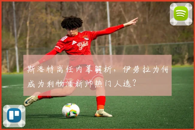 斯洛特离任内幕解析，伊劳拉为何成为利物浦新帅热门人选？