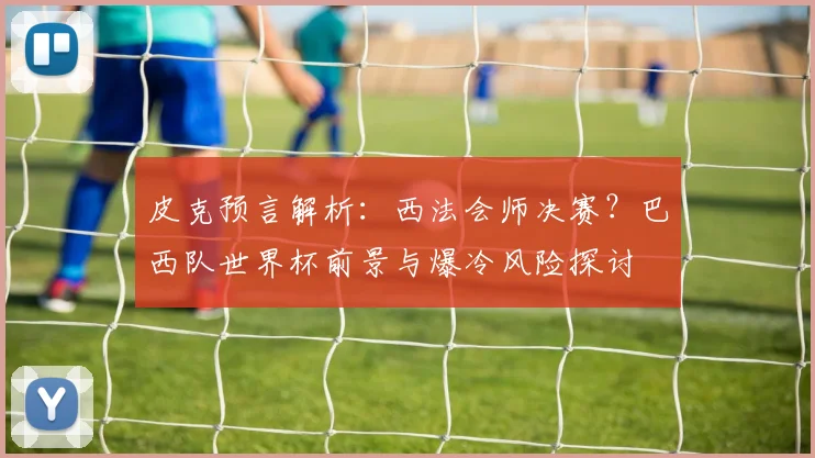 皮克预言解析：西法会师决赛？巴西队世界杯前景与爆冷风险探讨