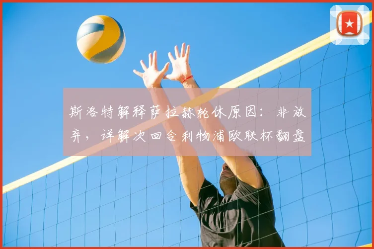 斯洛特解释萨拉赫轮休原因：非放弃，详解次回合利物浦欧联杯翻盘策略