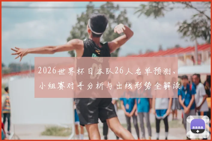 2026世界杯日本队26人名单预测、小组赛对手分析与出线形势全解读