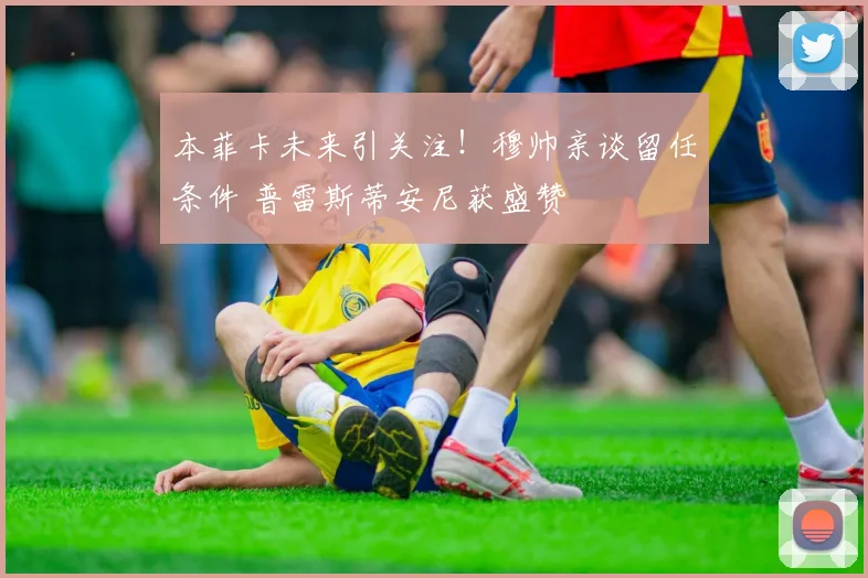 本菲卡未来引关注!穆帅亲谈留任条件 普雷斯蒂安尼获盛赞