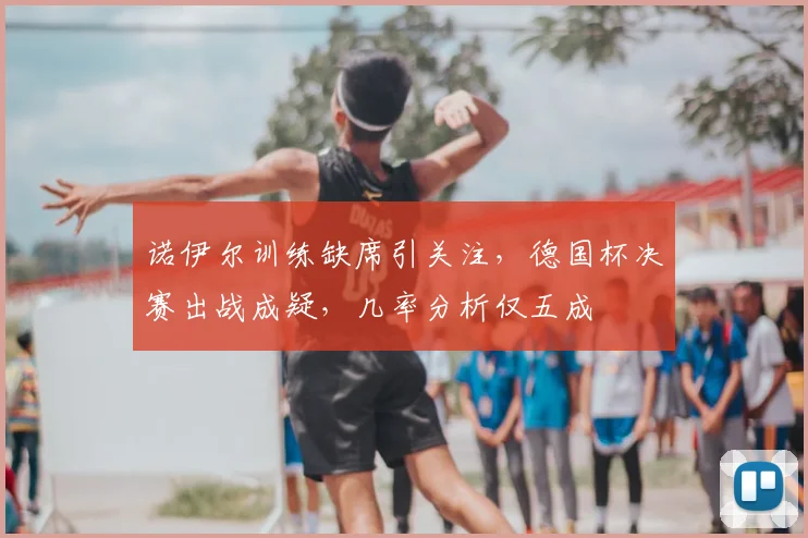 诺伊尔训练缺席引关注，德国杯决赛出战成疑，几率分析仅五成