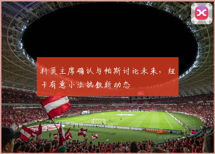 科莫主席确认与帕斯讨论未来,纽卡有意小法执教新动态
