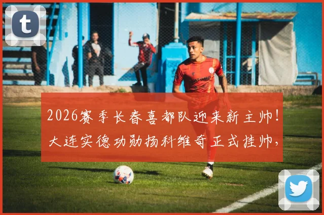 2026赛季长春喜都队迎来新主帅!大连实德功勋扬科维奇正式挂帅,球队未来引关注