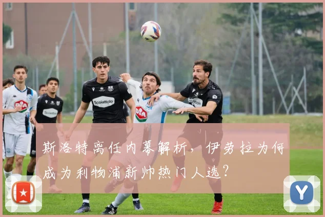 斯洛特离任内幕解析,伊劳拉为何成为利物浦新帅热门人选?